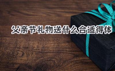 父亲节礼物送什么合适得体