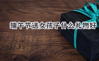 端午节送女孩子什么礼物好