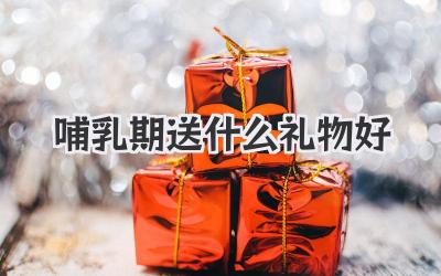 哺乳期送什么礼物好