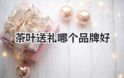 茶叶送礼哪个品牌好