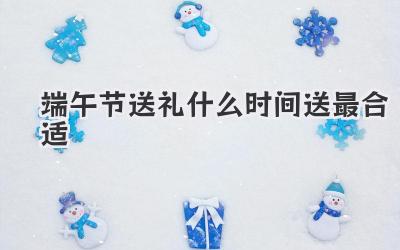 端午节送礼什么时间送最合适