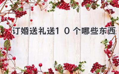 订婚送礼送10个哪些东西