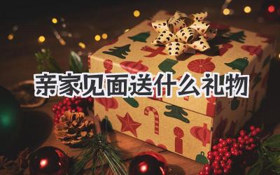 亲家见面送什么礼物