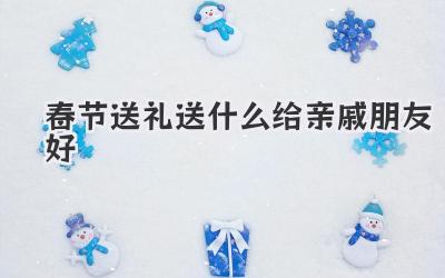 春节送礼送什么给亲戚朋友好