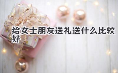 给女士朋友送礼送什么比较好