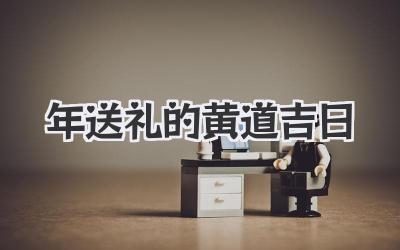 2023年送礼的黄道吉日