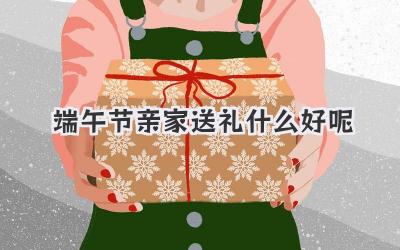 端午节亲家送礼什么好呢
