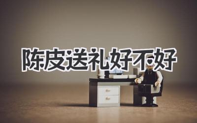 陈皮送礼好不好