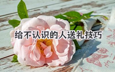 给不认识的人送礼技巧
