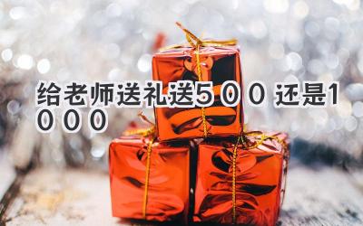 给老师送礼送500还是1000
