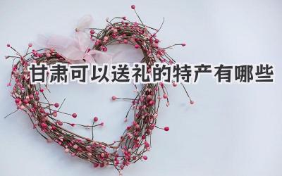 甘肃可以送礼的特产有哪些