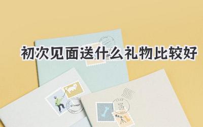 初次见面送什么礼物比较好