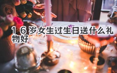 16岁女生过生日送什么礼物好