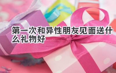 第一次和异性朋友见面送什么礼物好