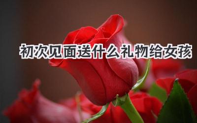初次见面送什么礼物给女孩