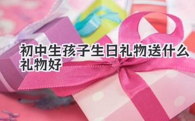 初中生孩子生日礼物送什么礼物好
