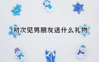 初次见男朋友送什么礼物