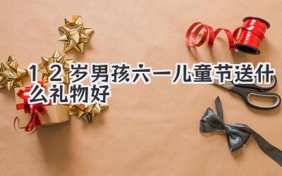 12岁男孩六一儿童节送什么礼物好
