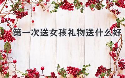 第一次送女孩礼物送什么好