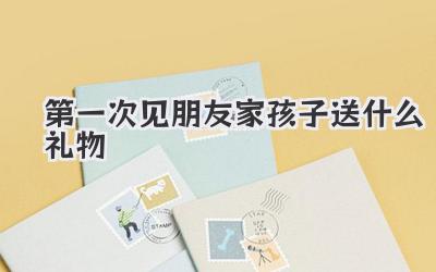 第一次见朋友家孩子送什么礼物