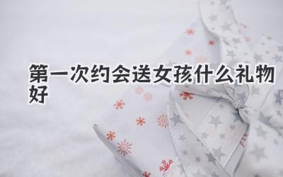 第一次约会送女孩什么礼物好