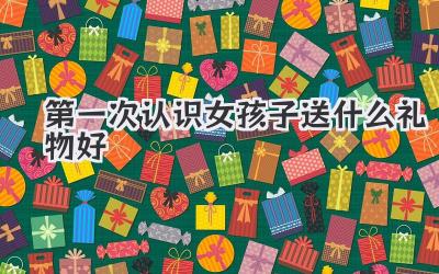 第一次认识女孩子送什么礼物好