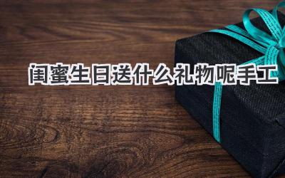 闺蜜生日送什么礼物呢手工