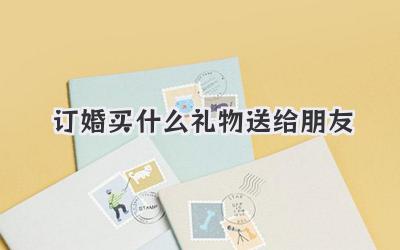 订婚买什么礼物送给朋友