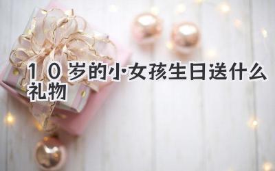10岁的小女孩生日送什么礼物