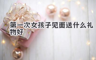 第一次女孩子见面送什么礼物好