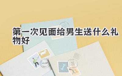 第一次见面给男生送什么礼物好
