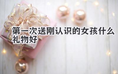 第一次送刚认识的女孩什么礼物好