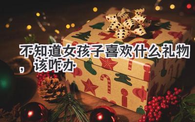 不知道女孩子喜欢什么礼物,该咋办