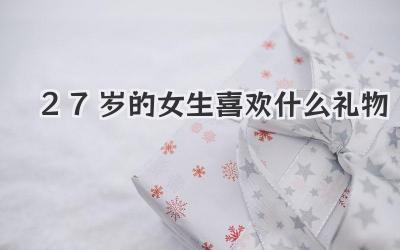 27岁的女生喜欢什么礼物