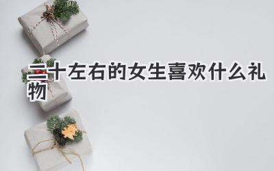 二十左右的女生喜欢什么礼物