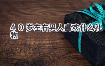 40岁左右男人喜欢什么礼物