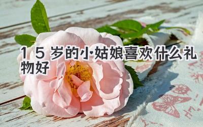 15岁的小姑娘喜欢什么礼物好