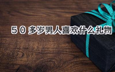 50多岁男人喜欢什么礼物