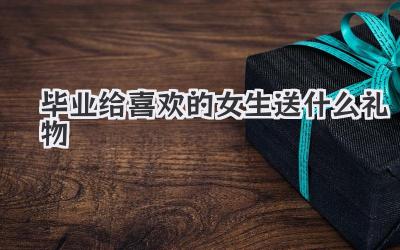 毕业给喜欢的女生送什么礼物