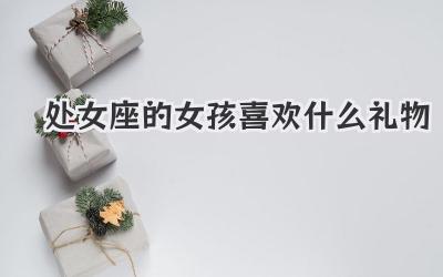 处女座的女孩喜欢什么礼物