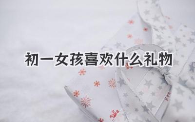 初一女孩喜欢什么礼物