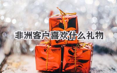 非洲客户喜欢什么礼物