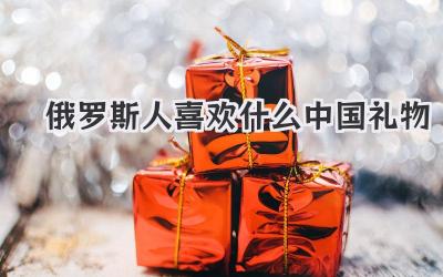 俄罗斯人喜欢什么中国礼物