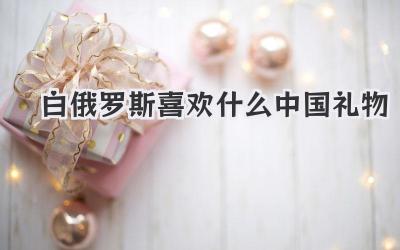 白俄罗斯喜欢什么中国礼物