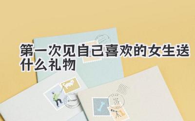 第一次见自己喜欢的女生送什么礼物