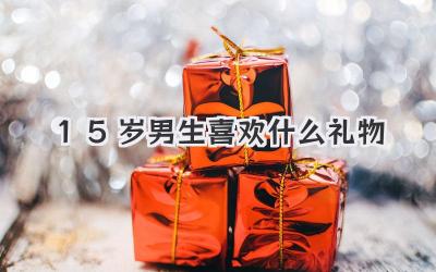 15岁男生喜欢什么礼物