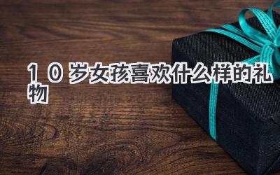 10岁女孩喜欢什么样的礼物