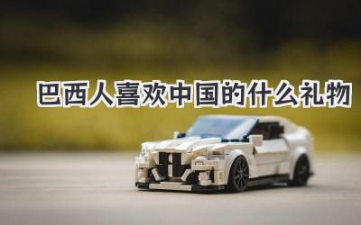 巴西人喜欢中国的什么礼物