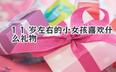 11岁左右的小女孩喜欢什么礼物