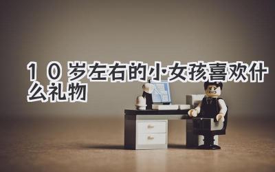 10岁左右的小女孩喜欢什么礼物